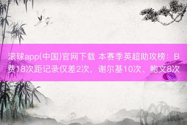 滚球app(中国)官网下载 本赛季英超助攻榜：B费18次距记录仅差2次，谢尔基10次、鲍文8次