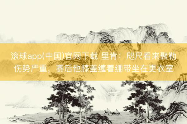 滚球app(中国)官网下载 里肯：咫尺看来聚勒伤势严重，赛后他膝盖缠着绷带坐在更衣室