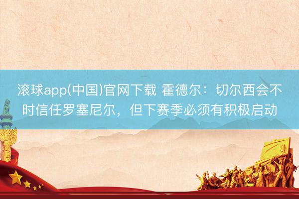 滚球app(中国)官网下载 霍德尔：切尔西会不时信任罗塞尼尔，但下赛季必须有积极启动