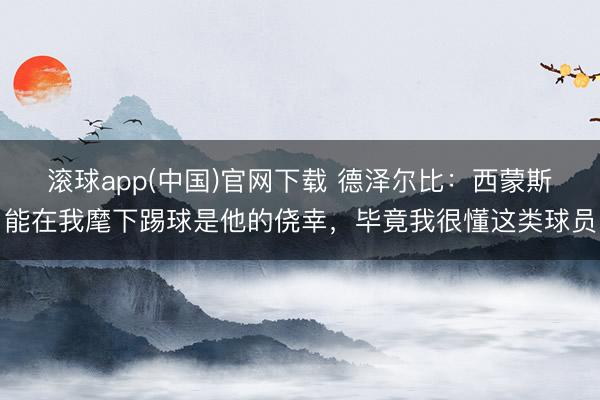 滚球app(中国)官网下载 德泽尔比:西蒙斯能在我麾下踢球是他的侥幸,毕竟我很懂这类球员