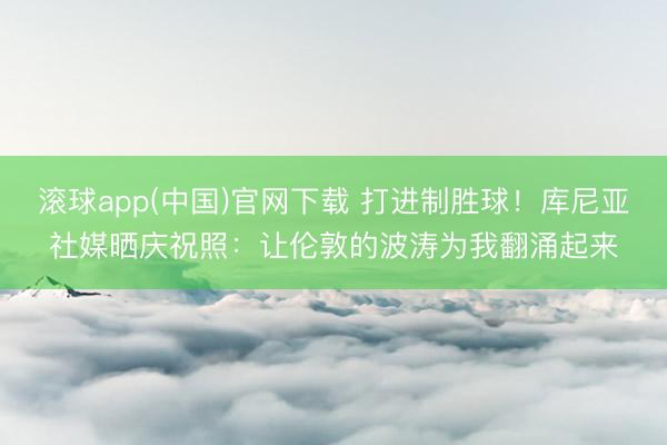 滚球app(中国)官网下载 打进制胜球！库尼亚社媒晒庆祝照：让伦敦的波涛为我翻涌起来