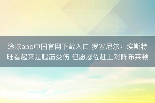 滚球app中国官网下载入口 罗塞尼尔:埃斯特旺看起来是腿筋受伤 但愿恩佐赶上对阵布莱顿