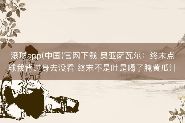 滚球app(中国)官网下载 奥亚萨瓦尔:终末点球我背过身去没看 终末不是吐是喝了腌黄瓜汁