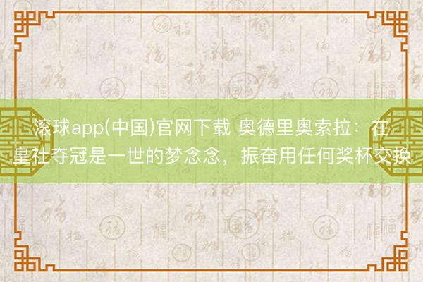 滚球app(中国)官网下载 奥德里奥索拉:在皇社夺冠是一世的梦念念,振奋用任何奖杯交换
