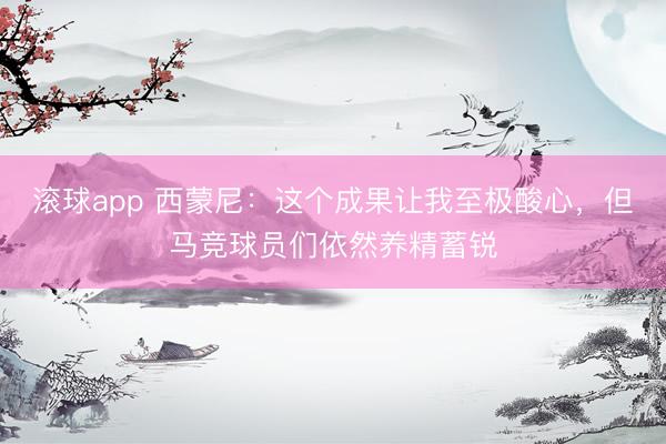滚球app 西蒙尼：这个成果让我至极酸心，但马竞球员们依然养精蓄锐