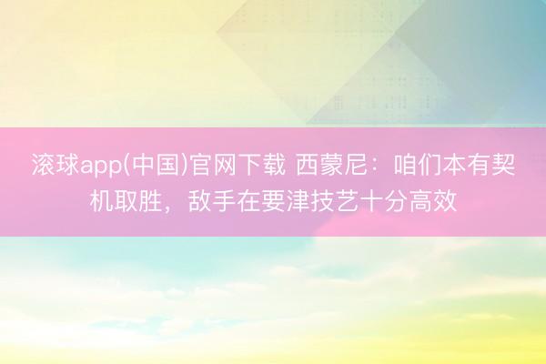 滚球app(中国)官网下载 西蒙尼：咱们本有契机取胜，敌手在要津技艺十分高效