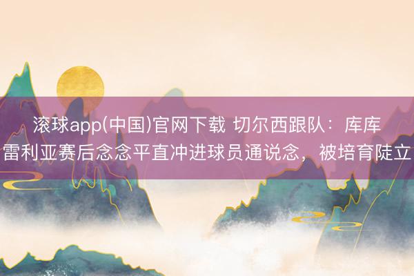 滚球app(中国)官网下载 切尔西跟队:库库雷利亚赛后念念平直冲进球员通说念,被培育陡立
