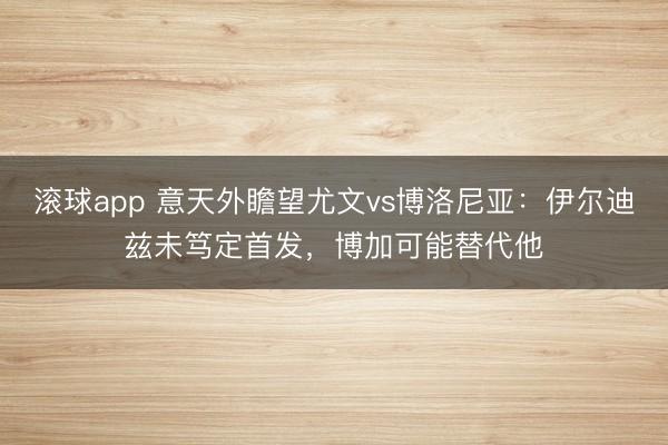 滚球app 意天外瞻望尤文vs博洛尼亚：伊尔迪兹未笃定首发，博加可能替代他