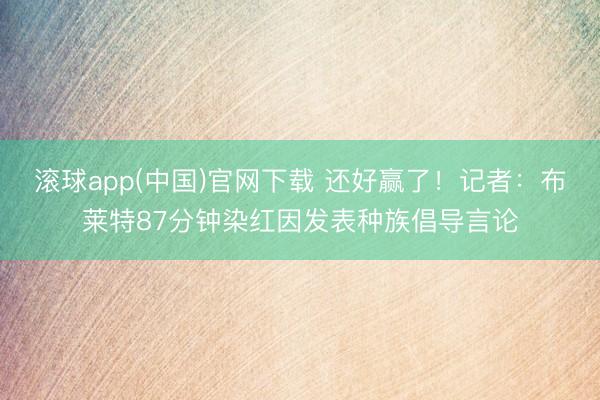 滚球app(中国)官网下载 还好赢了！记者：布莱特87分钟染红因发表种族倡导言论