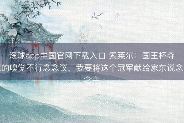 滚球app中国官网下载入口 索莱尔：国王杯夺冠的嗅觉不行念念议，我要将这个冠军献给家东说念主