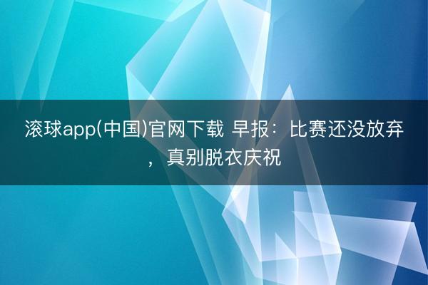 滚球app(中国)官网下载 早报:比赛还没放弃,真别脱衣庆祝