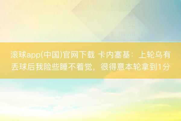 滚球app(中国)官网下载 卡内塞基：上轮乌有丢球后我险些睡不着觉，很得意本轮拿到1分
