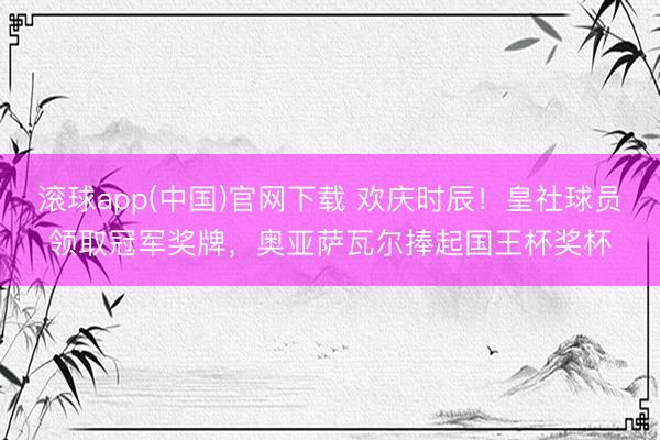 滚球app(中国)官网下载 欢庆时辰！皇社球员领取冠军奖牌，奥亚萨瓦尔捧起国王杯奖杯