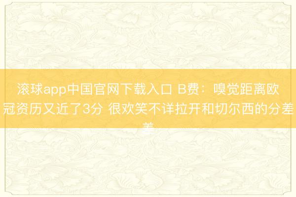 滚球app中国官网下载入口 B费：嗅觉距离欧冠资历又近了3分 很欢笑不详拉开和切尔西的分差