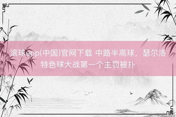 滚球app(中国)官网下载 中路半高球，瑟尔洛特色球大战第一个主罚被扑