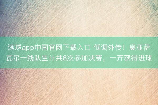 滚球app中国官网下载入口 低调外传!奥亚萨瓦尔一线队生计共6次参加决赛,一齐获得进球