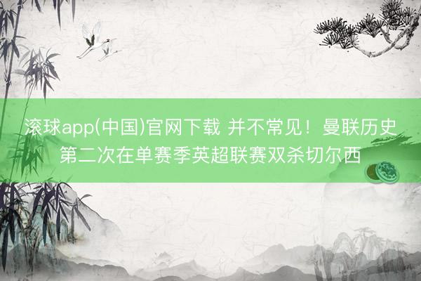 滚球app(中国)官网下载 并不常见！曼联历史第二次在单赛季英超联赛双杀切尔西