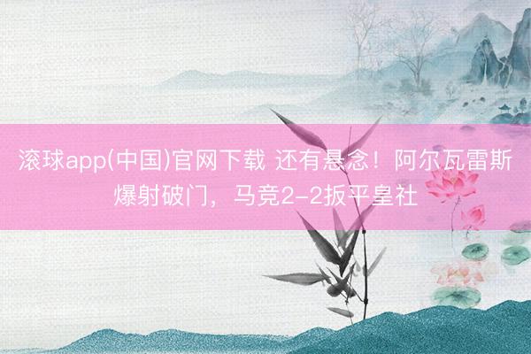 滚球app(中国)官网下载 还有悬念！阿尔瓦雷斯爆射破门，马竞2-2扳平皇社