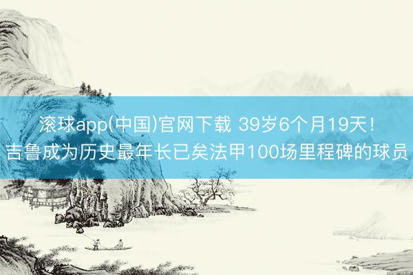 滚球app(中国)官网下载 39岁6个月19天！吉鲁成为历史最年长已矣法甲100场里程碑的球员