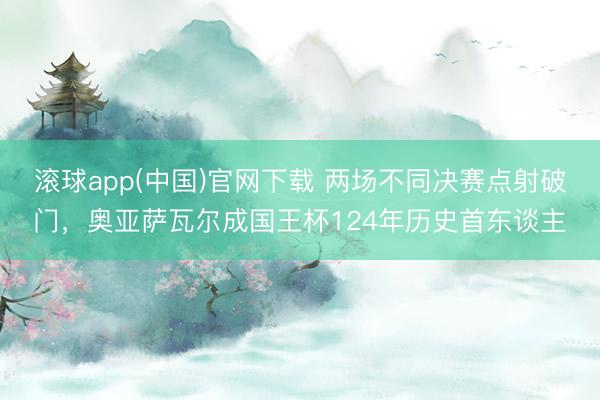 滚球app(中国)官网下载 两场不同决赛点射破门，奥亚萨瓦尔成国王杯124年历史首东谈主
