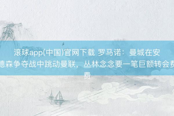 滚球app(中国)官网下载 罗马诺：曼城在安德森争夺战中跳动曼联，丛林念念要一笔巨额转会费
