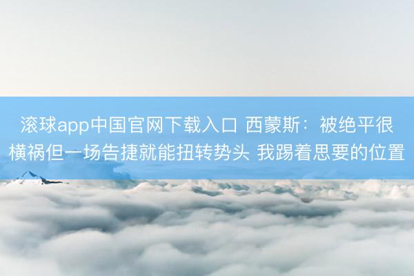滚球app中国官网下载入口 西蒙斯：被绝平很横祸但一场告捷就能扭转势头 我踢着思要的位置