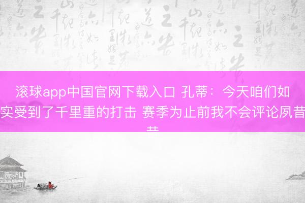 滚球app中国官网下载入口 孔蒂：今天咱们如实受到了千里重的打击 赛季为止前我不会评论夙昔