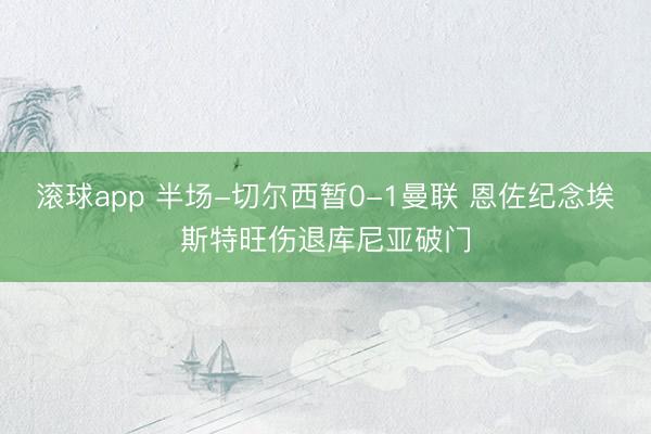 滚球app 半场-切尔西暂0-1曼联 恩佐纪念埃斯特旺伤退库尼亚破门