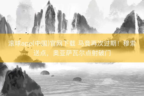 滚球app(中国)官网下载 马竞再次过期！穆索送点，奥亚萨瓦尔点射破门