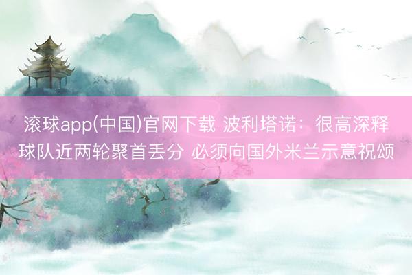 滚球app(中国)官网下载 波利塔诺：很高深释球队近两轮聚首丢分 必须向国外米兰示意祝颂