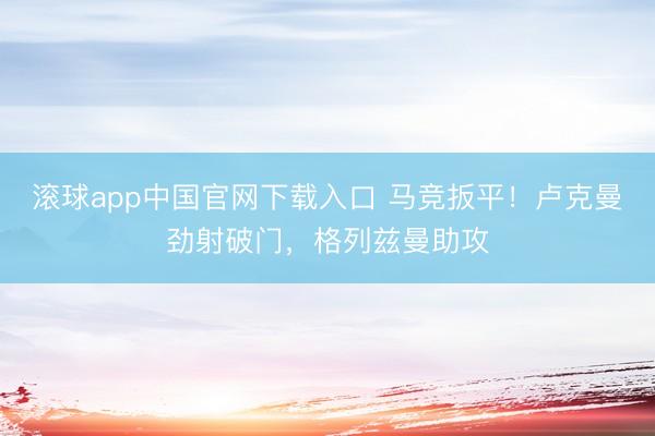 滚球app中国官网下载入口 马竞扳平！卢克曼劲射破门，格列兹曼助攻