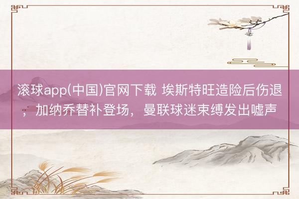 滚球app(中国)官网下载 埃斯特旺造险后伤退，加纳乔替补登场，曼联球迷束缚发出嘘声