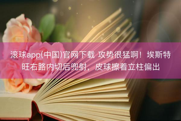 滚球app(中国)官网下载 攻势很猛啊！埃斯特旺右路内切后兜射，皮球擦着立柱偏出
