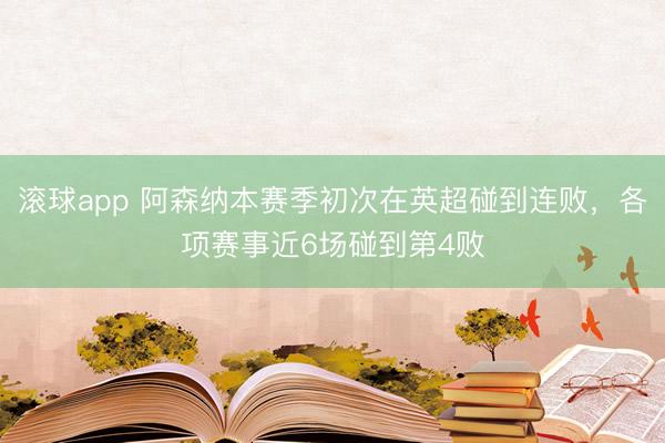 滚球app 阿森纳本赛季初次在英超碰到连败，各项赛事近6场碰到第4败