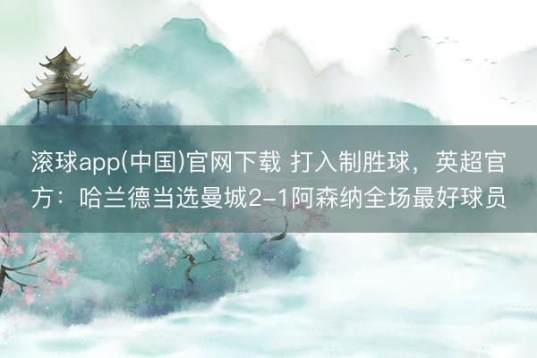 滚球app(中国)官网下载 打入制胜球，英超官方：哈兰德当选曼城2-1阿森纳全场最好球员