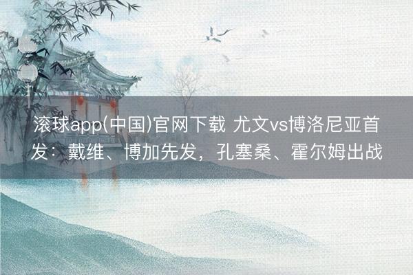 滚球app(中国)官网下载 尤文vs博洛尼亚首发:戴维、博加先发,孔塞桑、霍尔姆出战