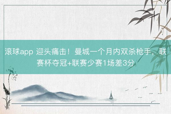 滚球app 迎头痛击！曼城一个月内双杀枪手，联赛杯夺冠+联赛少赛1场差3分