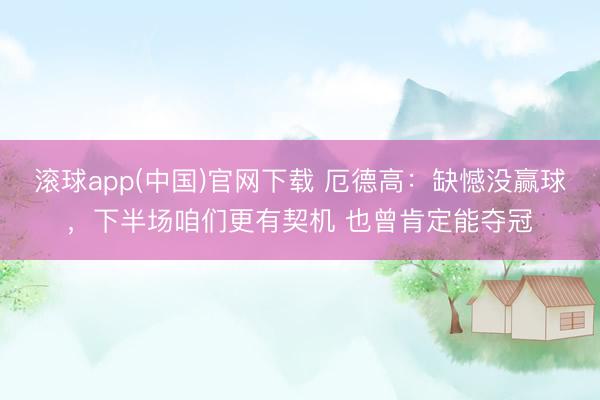滚球app(中国)官网下载 厄德高：缺憾没赢球，下半场咱们更有契机 也曾肯定能夺冠