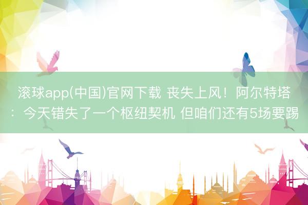 滚球app(中国)官网下载 丧失上风！阿尔特塔：今天错失了一个枢纽契机 但咱们还有5场要踢