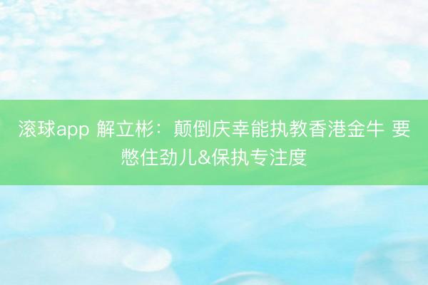滚球app 解立彬：颠倒庆幸能执教香港金牛 要憋住劲儿&保执专注度