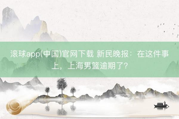 滚球app(中国)官网下载 新民晚报：在这件事上，上海男篮逾期了？