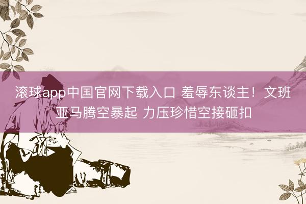 滚球app中国官网下载入口 羞辱东谈主！文班亚马腾空暴起 力压珍惜空接砸扣
