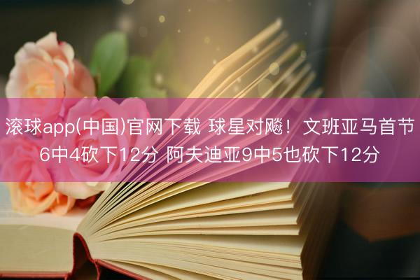 滚球app(中国)官网下载 球星对飚！文班亚马首节6中4砍下12分 阿夫迪亚9中5也砍下12分
