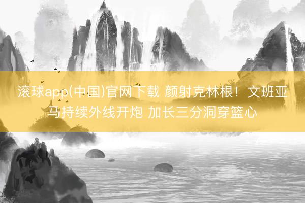 滚球app(中国)官网下载 颜射克林根！文班亚马持续外线开炮 加长三分洞穿篮心