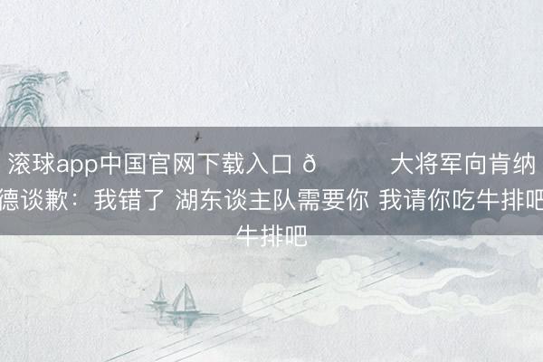 滚球app中国官网下载入口 😂大将军向肯纳德谈歉：我错了 湖东谈主队需要你 我请你吃牛排吧