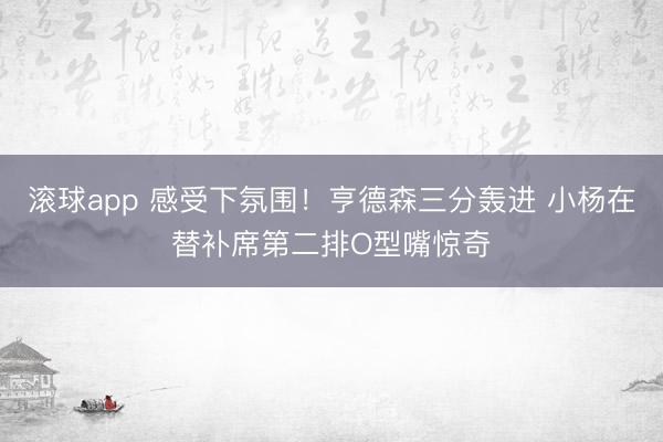 滚球app 感受下氛围！亨德森三分轰进 小杨在替补席第二排O型嘴惊奇