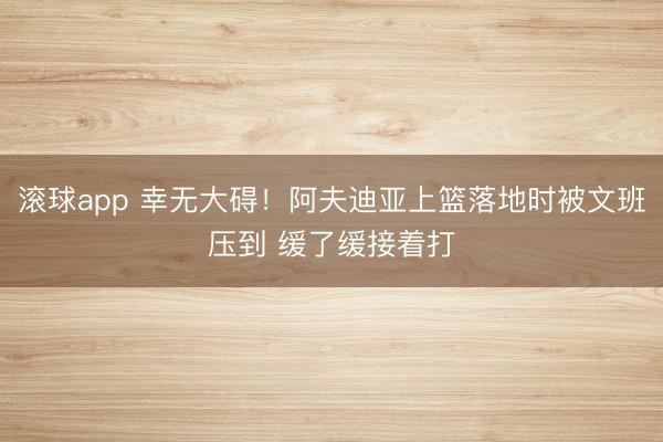 滚球app 幸无大碍！阿夫迪亚上篮落地时被文班压到 缓了缓接着打