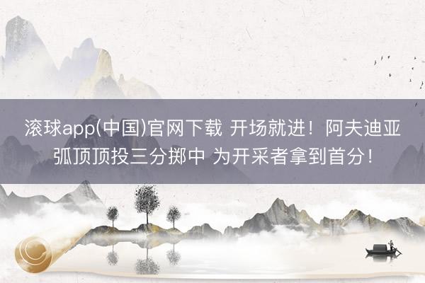 滚球app(中国)官网下载 开场就进！阿夫迪亚弧顶顶投三分掷中 为开采者拿到首分！