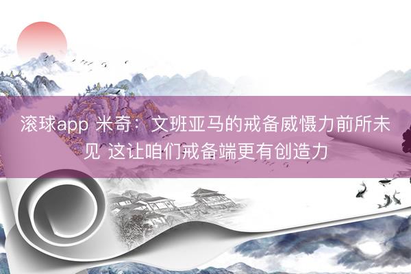 滚球app 米奇：文班亚马的戒备威慑力前所未见 这让咱们戒备端更有创造力