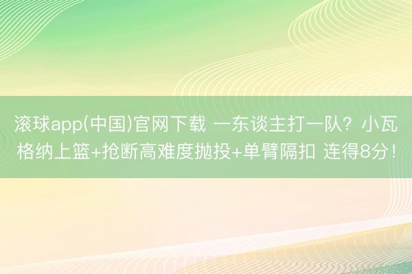 滚球app(中国)官网下载 一东谈主打一队？小瓦格纳上篮+抢断高难度抛投+单臂隔扣 连得8分！